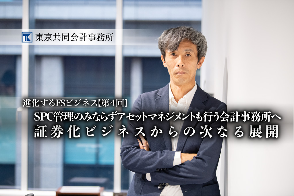 【第4回】進化するFSビジネス<br>SPC管理のみならずアセットマネジメントも行う会計事務所へ、<br>証券化ビジネスからの次なる展開